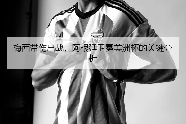 梅西带伤出战，阿根廷卫冕美洲杯的关键分析
