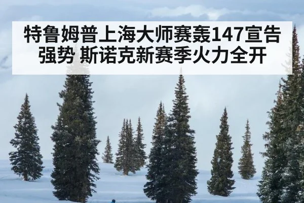 特鲁姆普上海大师赛轰147宣告强势 斯诺克新赛季火力全开